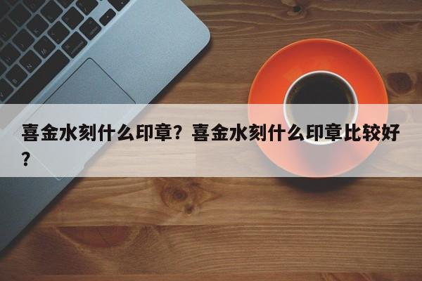 喜金水刻什么印章？喜金水刻什么印章比较好？