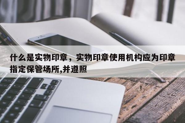 什么是实物印章，实物印章使用机构应为印章指定保管场所,并遵照