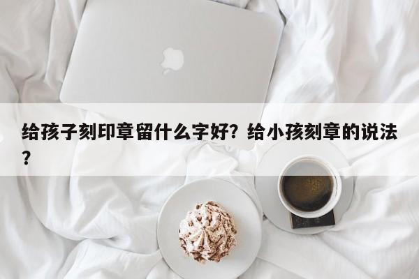 给孩子刻印章留什么字好？给小孩刻章的说法？