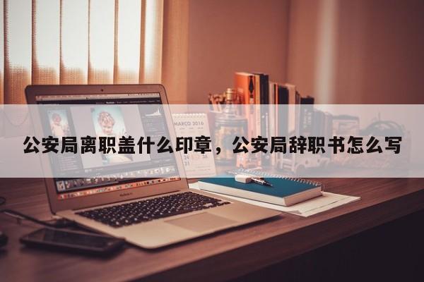 公安局离职盖什么印章，公安局辞职书怎么写