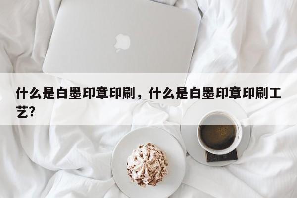 什么是白墨印章印刷，什么是白墨印章印刷工艺？