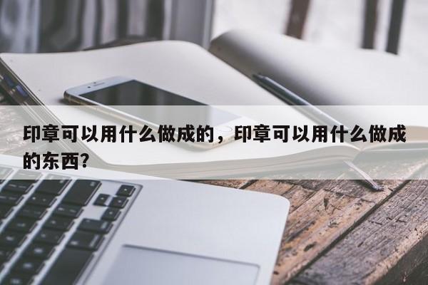 印章可以用什么做成的，印章可以用什么做成的东西？