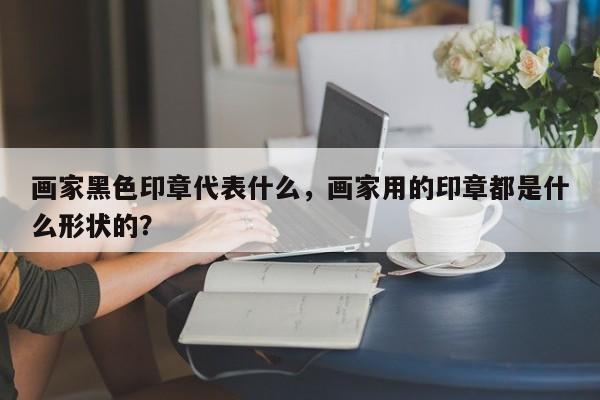 画家黑色印章代表什么，画家用的印章都是什么形状的？