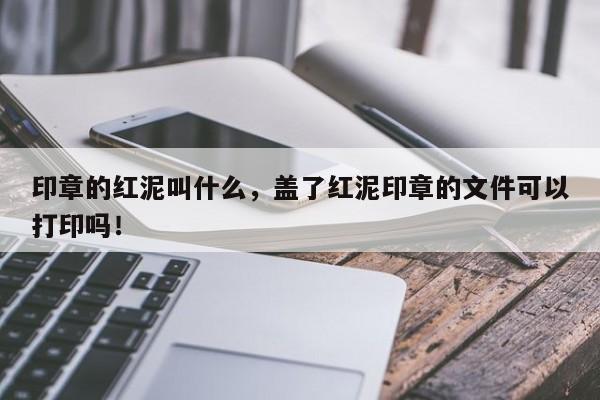 印章的红泥叫什么，盖了红泥印章的文件可以打印吗！