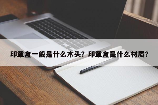 印章盒一般是什么木头？印章盒是什么材质？