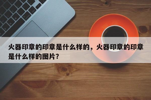 火器印章的印章是什么样的，火器印章的印章是什么样的图片？