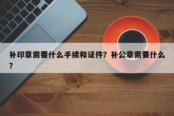 补印章需要什么手续和证件？补公章需要什么？