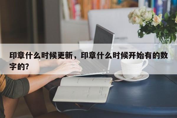 印章什么时候更新，印章什么时候开始有的数字的？