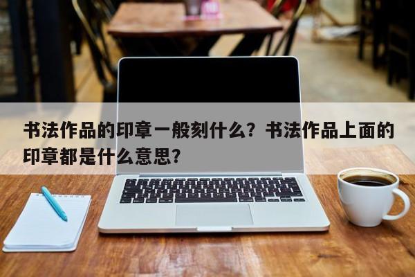 书法作品的印章一般刻什么？书法作品上面的印章都是什么意思？