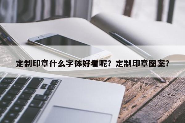 定制印章什么字体好看呢？定制印章图案？