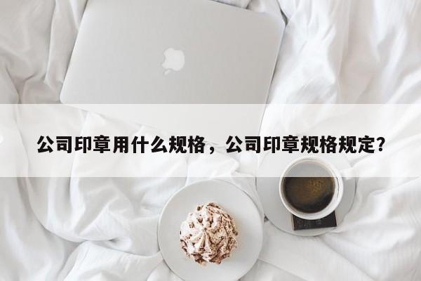 公司印章用什么规格，公司印章规格规定？