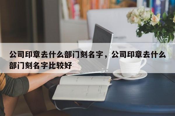 公司印章去什么部门刻名字，公司印章去什么部门刻名字比较好