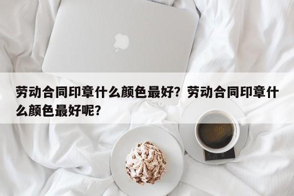 劳动合同印章什么颜色最好？劳动合同印章什么颜色最好呢？