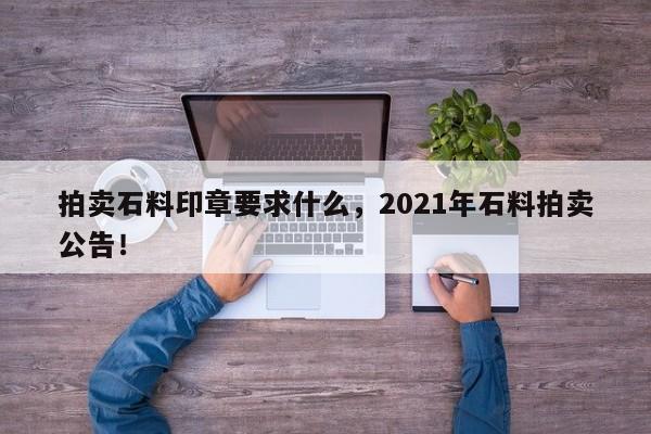 拍卖石料印章要求什么，2021年石料拍卖公告！