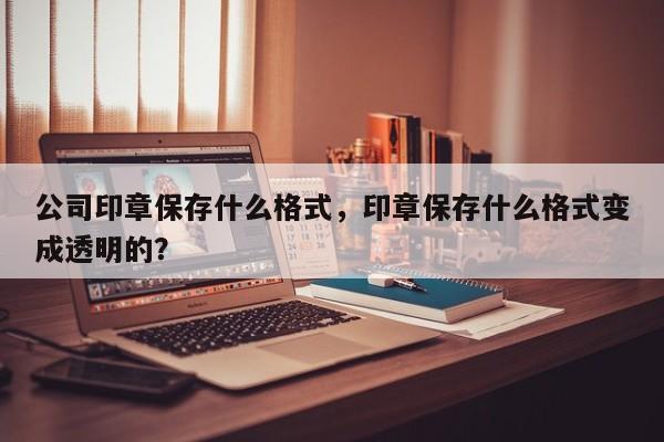 公司印章保存什么格式，印章保存什么格式变成透明的？