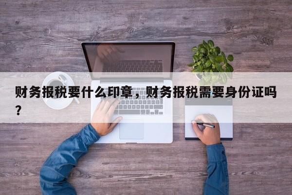 财务报税要什么印章，财务报税需要身份证吗？