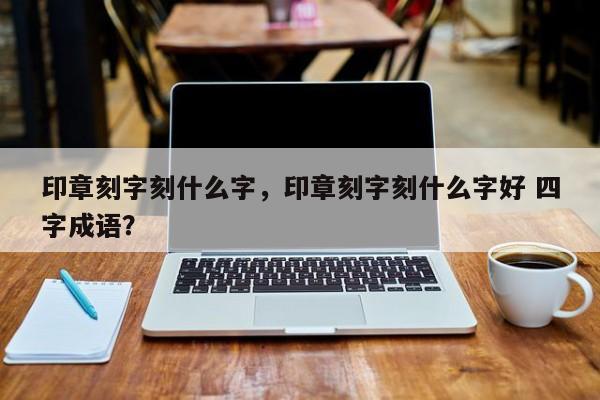 印章刻字刻什么字，印章刻字刻什么字好 四字成语？