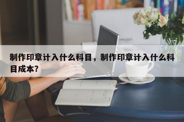 制作印章计入什么科目，制作印章计入什么科目成本？