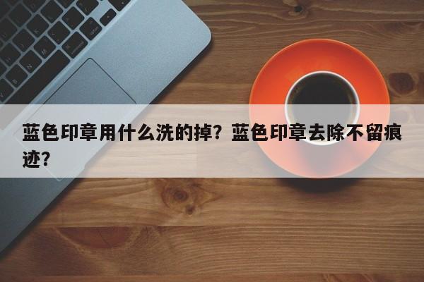 蓝色印章用什么洗的掉？蓝色印章去除不留痕迹？