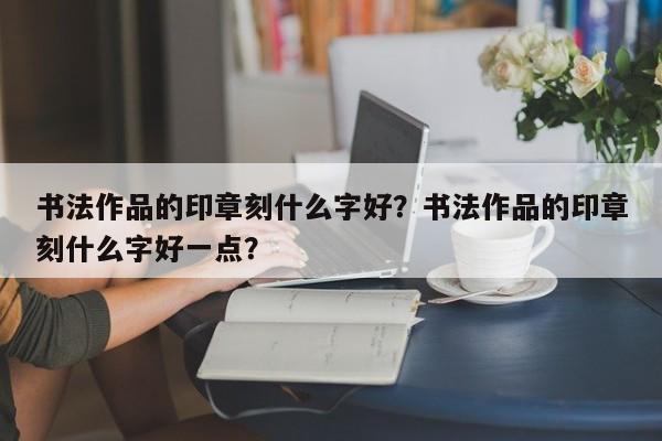 书法作品的印章刻什么字好？书法作品的印章刻什么字好一点？