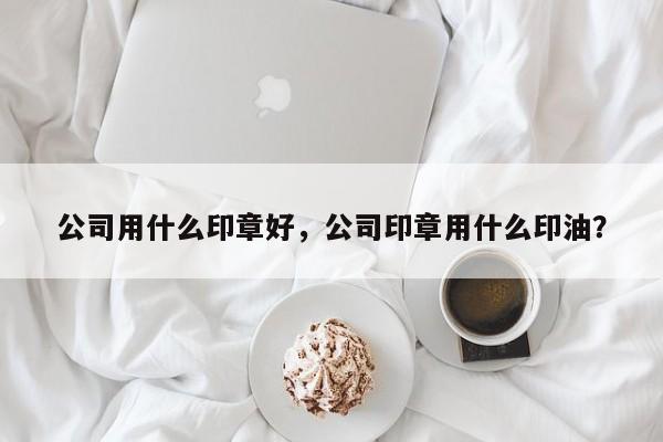 公司用什么印章好，公司印章用什么印油？