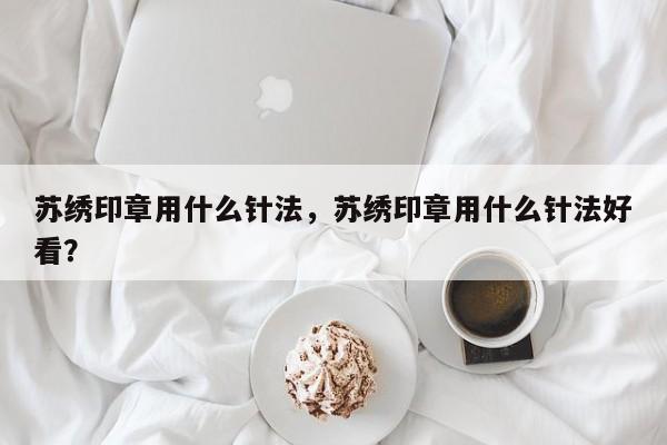 苏绣印章用什么针法，苏绣印章用什么针法好看？