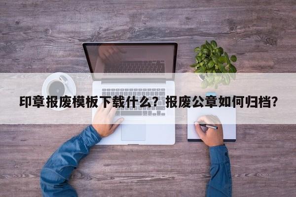 印章报废模板下载什么？报废公章如何归档？