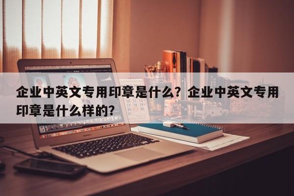 企业中英文专用印章是什么？企业中英文专用印章是什么样的？