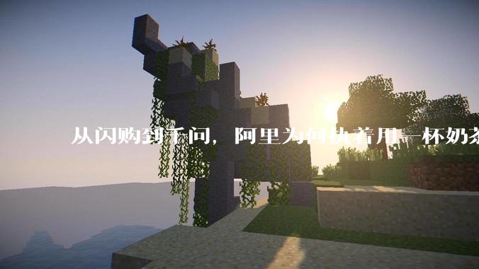 从闪购到千问，阿里为何执着用一杯奶茶「买」用户？_指令_贺君_马云